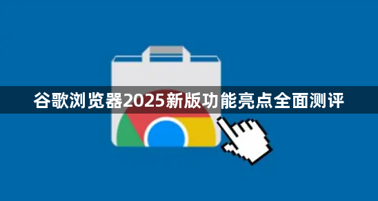 谷歌浏览器2025新版功能亮点全面测评1