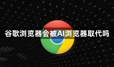谷歌浏览器会被AI浏览器取代吗1